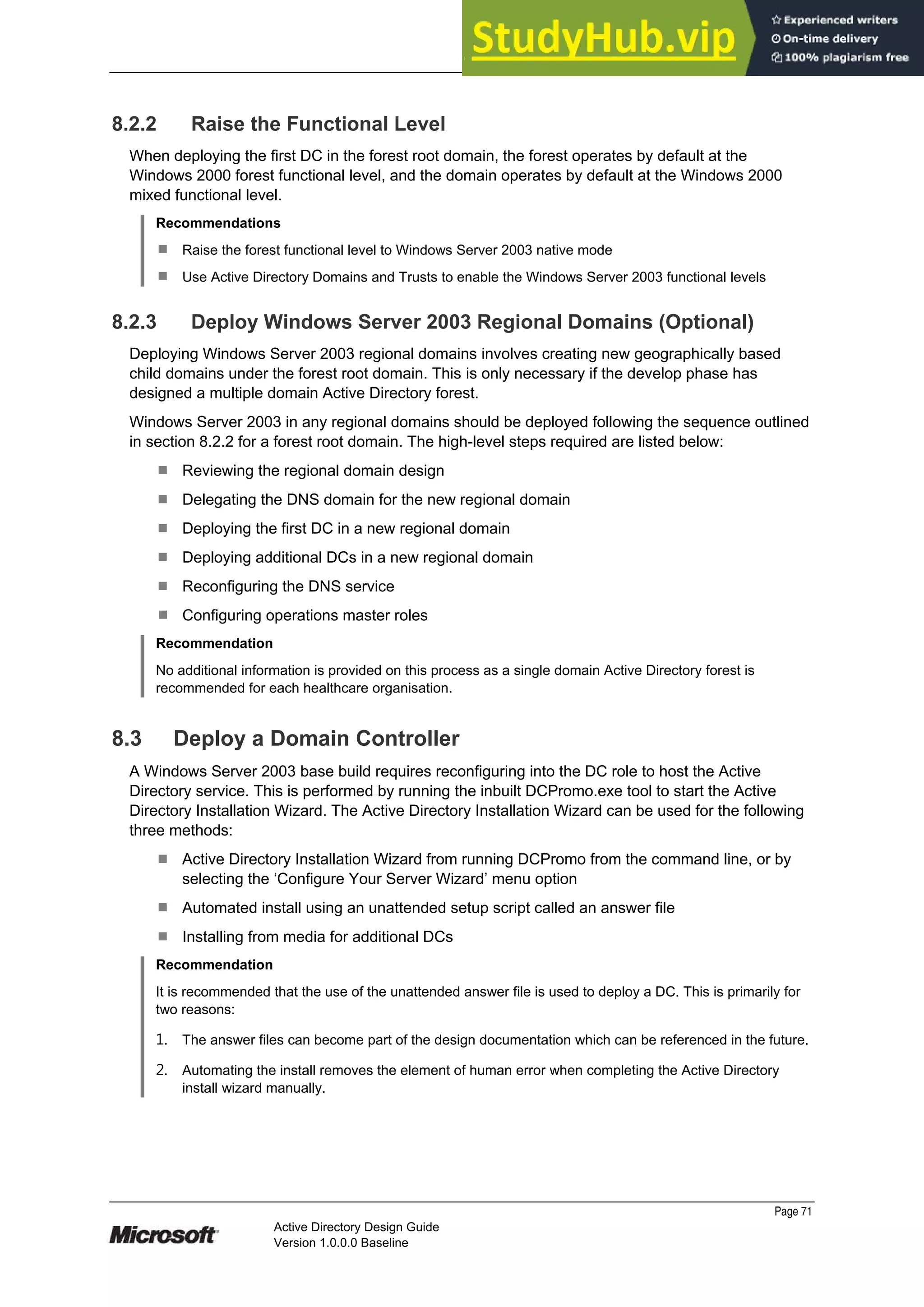 Prepared by Microsoft
8.2.2 Raise the Functional Level
When deploying the first DC in the forest root domain, the forest operates by default at the
Windows 2000 forest functional level, and the domain operates by default at the Windows 2000
mixed functional level.
Recommendations
¹ Raise the forest functional level to Windows Server 2003 native mode
¹ Use Active Directory Domains and Trusts to enable the Windows Server 2003 functional levels
8.2.3 Deploy Windows Server 2003 Regional Domains (Optional)
Deploying Windows Server 2003 regional domains involves creating new geographically based
child domains under the forest root domain. This is only necessary if the develop phase has
designed a multiple domain Active Directory forest.
Windows Server 2003 in any regional domains should be deployed following the sequence outlined
in section 8.2.2 for a forest root domain. The high-level steps required are listed below:
¹ Reviewing the regional domain design
¹ Delegating the DNS domain for the new regional domain
¹ Deploying the first DC in a new regional domain
¹ Deploying additional DCs in a new regional domain
¹ Reconfiguring the DNS service
¹ Configuring operations master roles
Recommendation
No additional information is provided on this process as a single domain Active Directory forest is
recommended for each healthcare organisation.
8.3 Deploy a Domain Controller
A Windows Server 2003 base build requires reconfiguring into the DC role to host the Active
Directory service. This is performed by running the inbuilt DCPromo.exe tool to start the Active
Directory Installation Wizard. The Active Directory Installation Wizard can be used for the following
three methods:
¹ Active Directory Installation Wizard from running DCPromo from the command line, or by
selecting the ‘Configure Your Server Wizard’ menu option
¹ Automated install using an unattended setup script called an answer file
¹ Installing from media for additional DCs
Recommendation
It is recommended that the use of the unattended answer file is used to deploy a DC. This is primarily for
two reasons:
1. The answer files can become part of the design documentation which can be referenced in the future.
2. Automating the install removes the element of human error when completing the Active Directory
install wizard manually.
Page 71
Active Directory Design Guide
Version 1.0.0.0 Baseline
 