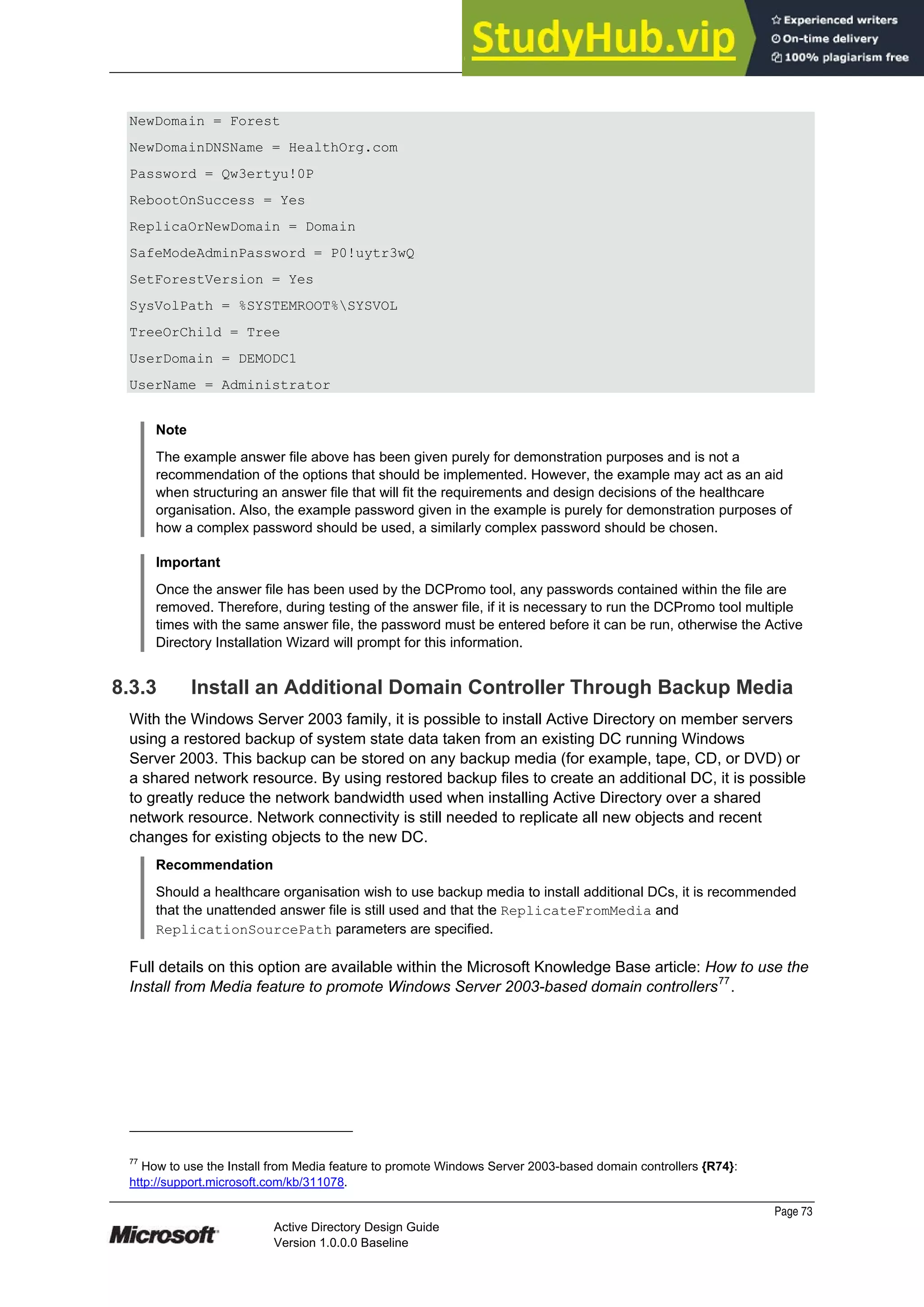 Prepared by Microsoft
Page 73
Active Directory Design Guide
Version 1.0.0.0 Baseline
NewDomain = Forest
NewDomainDNSName = HealthOrg.com
Password = Qw3ertyu!0P
RebootOnSuccess = Yes
ReplicaOrNewDomain = Domain
SafeModeAdminPassword = P0!uytr3wQ
SetForestVersion = Yes
SysVolPath = %SYSTEMROOT%SYSVOL
TreeOrChild = Tree
UserDomain = DEMODC1
UserName = Administrator
Note
The example answer file above has been given purely for demonstration purposes and is not a
recommendation of the options that should be implemented. However, the example may act as an aid
when structuring an answer file that will fit the requirements and design decisions of the healthcare
organisation. Also, the example password given in the example is purely for demonstration purposes of
how a complex password should be used, a similarly complex password should be chosen.
Important
Once the answer file has been used by the DCPromo tool, any passwords contained within the file are
removed. Therefore, during testing of the answer file, if it is necessary to run the DCPromo tool multiple
times with the same answer file, the password must be entered before it can be run, otherwise the Active
Directory Installation Wizard will prompt for this information.
8.3.3 Install an Additional Domain Controller Through Backup Media
With the Windows Server 2003 family, it is possible to install Active Directory on member servers
using a restored backup of system state data taken from an existing DC running Windows
Server 2003. This backup can be stored on any backup media (for example, tape, CD, or DVD) or
a shared network resource. By using restored backup files to create an additional DC, it is possible
to greatly reduce the network bandwidth used when installing Active Directory over a shared
network resource. Network connectivity is still needed to replicate all new objects and recent
changes for existing objects to the new DC.
Recommendation
Should a healthcare organisation wish to use backup media to install additional DCs, it is recommended
that the unattended answer file is still used and that the ReplicateFromMedia and
ReplicationSourcePath parameters are specified.
Full details on this option are available within the Microsoft Knowledge Base article: How to use the
Install from Media feature to promote Windows Server 2003-based domain controllers77
.
77
How to use the Install from Media feature to promote Windows Server 2003-based domain controllers {R74}:
http://support.microsoft.com/kb/311078.
 