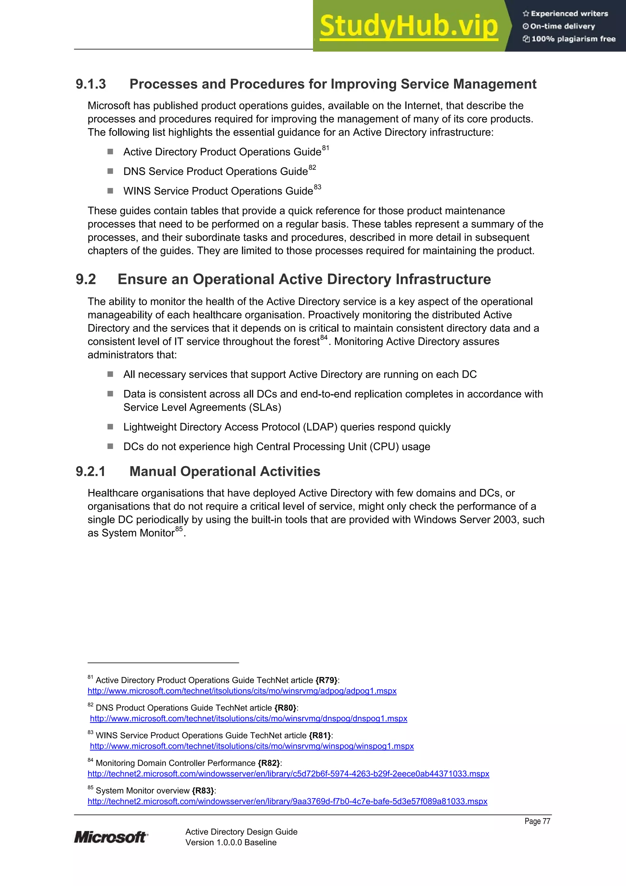 Prepared by Microsoft
Page 77
Active Directory Design Guide
Version 1.0.0.0 Baseline
9.1.3 Processes and Procedures for Improving Service Management
Microsoft has published product operations guides, available on the Internet, that describe the
processes and procedures required for improving the management of many of its core products.
The following list highlights the essential guidance for an Active Directory infrastructure:
¹ Active Directory Product Operations Guide81
¹ DNS Service Product Operations Guide82
¹ WINS Service Product Operations Guide83
These guides contain tables that provide a quick reference for those product maintenance
processes that need to be performed on a regular basis. These tables represent a summary of the
processes, and their subordinate tasks and procedures, described in more detail in subsequent
chapters of the guides. They are limited to those processes required for maintaining the product.
9.2 Ensure an Operational Active Directory Infrastructure
The ability to monitor the health of the Active Directory service is a key aspect of the operational
manageability of each healthcare organisation. Proactively monitoring the distributed Active
Directory and the services that it depends on is critical to maintain consistent directory data and a
consistent level of IT service throughout the forest84
. Monitoring Active Directory assures
administrators that:
¹ All necessary services that support Active Directory are running on each DC
¹ Data is consistent across all DCs and end-to-end replication completes in accordance with
Service Level Agreements (SLAs)
¹ Lightweight Directory Access Protocol (LDAP) queries respond quickly
¹ DCs do not experience high Central Processing Unit (CPU) usage
9.2.1 Manual Operational Activities
Healthcare organisations that have deployed Active Directory with few domains and DCs, or
organisations that do not require a critical level of service, might only check the performance of a
single DC periodically by using the built-in tools that are provided with Windows Server 2003, such
as System Monitor85
.
81
Active Directory Product Operations Guide TechNet article {R79}:
http://www.microsoft.com/technet/itsolutions/cits/mo/winsrvmg/adpog/adpog1.mspx
82
DNS Product Operations Guide TechNet article {R80}:
http://www.microsoft.com/technet/itsolutions/cits/mo/winsrvmg/dnspog/dnspog1.mspx
83
WINS Service Product Operations Guide TechNet article {R81}:
http://www.microsoft.com/technet/itsolutions/cits/mo/winsrvmg/winspog/winspog1.mspx
84
Monitoring Domain Controller Performance {R82}:
http://technet2.microsoft.com/windowsserver/en/library/c5d72b6f-5974-4263-b29f-2eece0ab44371033.mspx
85
System Monitor overview {R83}:
http://technet2.microsoft.com/windowsserver/en/library/9aa3769d-f7b0-4c7e-bafe-5d3e57f089a81033.mspx
 