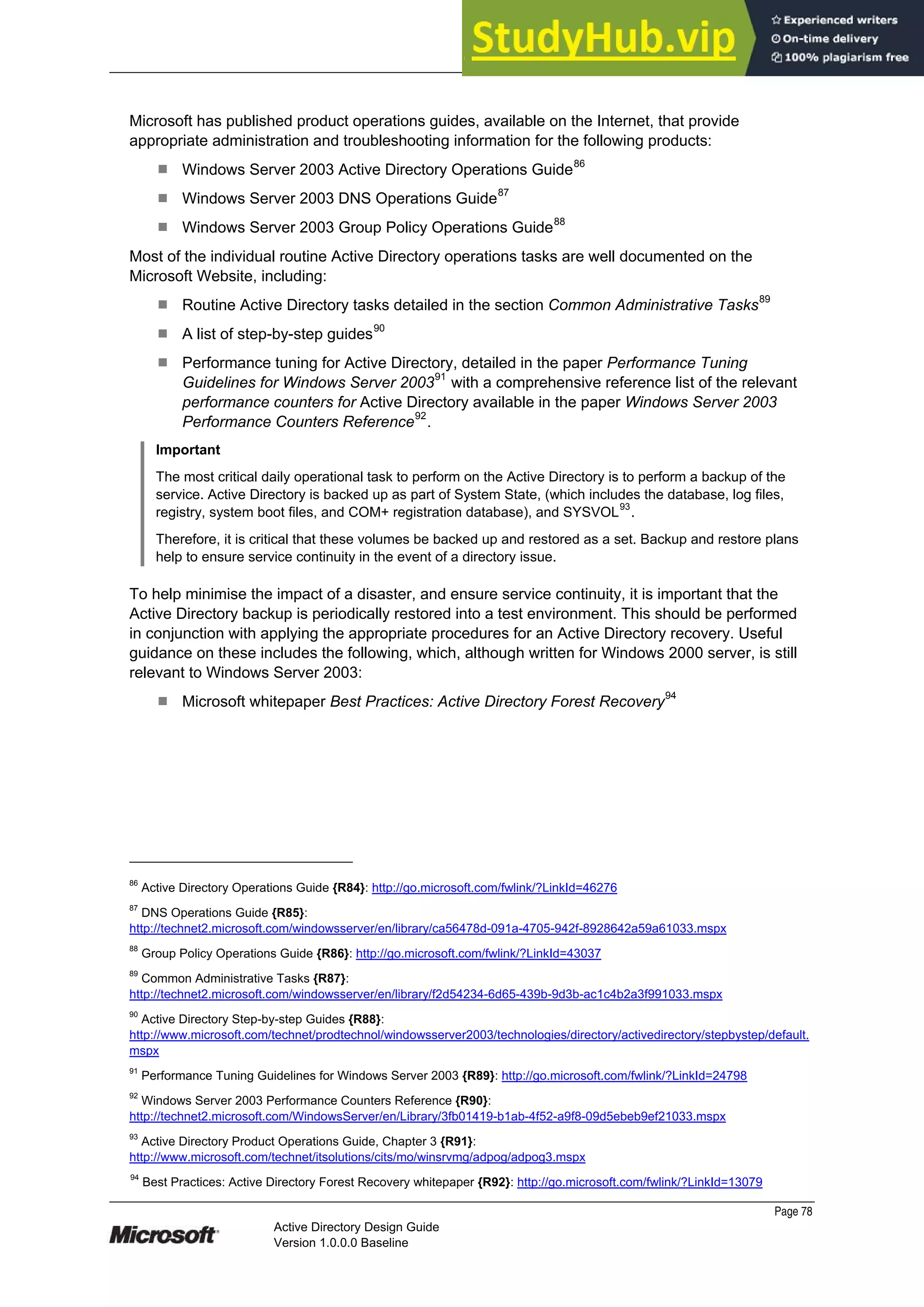 Prepared by Microsoft
Page 78
Active Directory Design Guide
Version 1.0.0.0 Baseline
Microsoft has published product operations guides, available on the Internet, that provide
appropriate administration and troubleshooting information for the following products:
¹ Windows Server 2003 Active Directory Operations Guide86
¹ Windows Server 2003 DNS Operations Guide87
¹ Windows Server 2003 Group Policy Operations Guide88
Most of the individual routine Active Directory operations tasks are well documented on the
Microsoft Website, including:
¹ Routine Active Directory tasks detailed in the section Common Administrative Tasks89
¹ A list of step-by-step guides90
¹ Performance tuning for Active Directory, detailed in the paper Performance Tuning
Guidelines for Windows Server 200391
with a comprehensive reference list of the relevant
performance counters for Active Directory available in the paper Windows Server 2003
Performance Counters Reference92
.
Important
The most critical daily operational task to perform on the Active Directory is to perform a backup of the
service. Active Directory is backed up as part of System State, (which includes the database, log files,
registry, system boot files, and COM+ registration database), and SYSVOL93
.
Therefore, it is critical that these volumes be backed up and restored as a set. Backup and restore plans
help to ensure service continuity in the event of a directory issue.
To help minimise the impact of a disaster, and ensure service continuity, it is important that the
Active Directory backup is periodically restored into a test environment. This should be performed
in conjunction with applying the appropriate procedures for an Active Directory recovery. Useful
guidance on these includes the following, which, although written for Windows 2000 server, is still
relevant to Windows Server 2003:
¹ Microsoft whitepaper Best Practices: Active Directory Forest Recovery94
86
Active Directory Operations Guide {R84}: http://go.microsoft.com/fwlink/?LinkId=46276
87
DNS Operations Guide {R85}:
http://technet2.microsoft.com/windowsserver/en/library/ca56478d-091a-4705-942f-8928642a59a61033.mspx
88
Group Policy Operations Guide {R86}: http://go.microsoft.com/fwlink/?LinkId=43037
89
Common Administrative Tasks {R87}:
http://technet2.microsoft.com/windowsserver/en/library/f2d54234-6d65-439b-9d3b-ac1c4b2a3f991033.mspx
90
Active Directory Step-by-step Guides {R88}:
http://www.microsoft.com/technet/prodtechnol/windowsserver2003/technologies/directory/activedirectory/stepbystep/default.
mspx
91
Performance Tuning Guidelines for Windows Server 2003 {R89}: http://go.microsoft.com/fwlink/?LinkId=24798
92
Windows Server 2003 Performance Counters Reference {R90}:
http://technet2.microsoft.com/WindowsServer/en/Library/3fb01419-b1ab-4f52-a9f8-09d5ebeb9ef21033.mspx
93
Active Directory Product Operations Guide, Chapter 3 {R91}:
http://www.microsoft.com/technet/itsolutions/cits/mo/winsrvmg/adpog/adpog3.mspx
94
Best Practices: Active Directory Forest Recovery whitepaper {R92}: http://go.microsoft.com/fwlink/?LinkId=13079
 