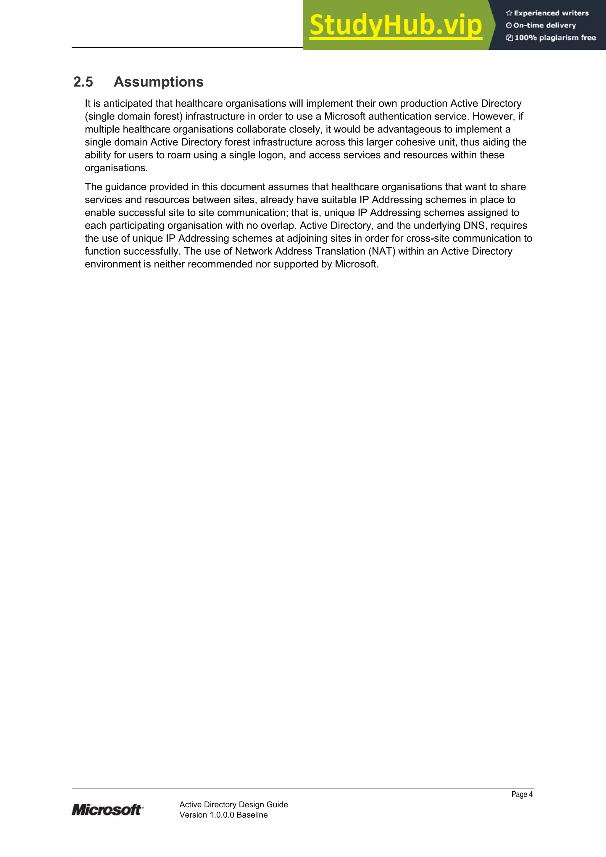 Prepared by Microsoft
2.5 Assumptions
It is anticipated that healthcare organisations will implement their own production Active Directory
(single domain forest) infrastructure in order to use a Microsoft authentication service. However, if
multiple healthcare organisations collaborate closely, it would be advantageous to implement a
single domain Active Directory forest infrastructure across this larger cohesive unit, thus aiding the
ability for users to roam using a single logon, and access services and resources within these
organisations.
The guidance provided in this document assumes that healthcare organisations that want to share
services and resources between sites, already have suitable IP Addressing schemes in place to
enable successful site to site communication; that is, unique IP Addressing schemes assigned to
each participating organisation with no overlap. Active Directory, and the underlying DNS, requires
the use of unique IP Addressing schemes at adjoining sites in order for cross-site communication to
function successfully. The use of Network Address Translation (NAT) within an Active Directory
environment is neither recommended nor supported by Microsoft.
Page 4
Active Directory Design Guide
Version 1.0.0.0 Baseline
 