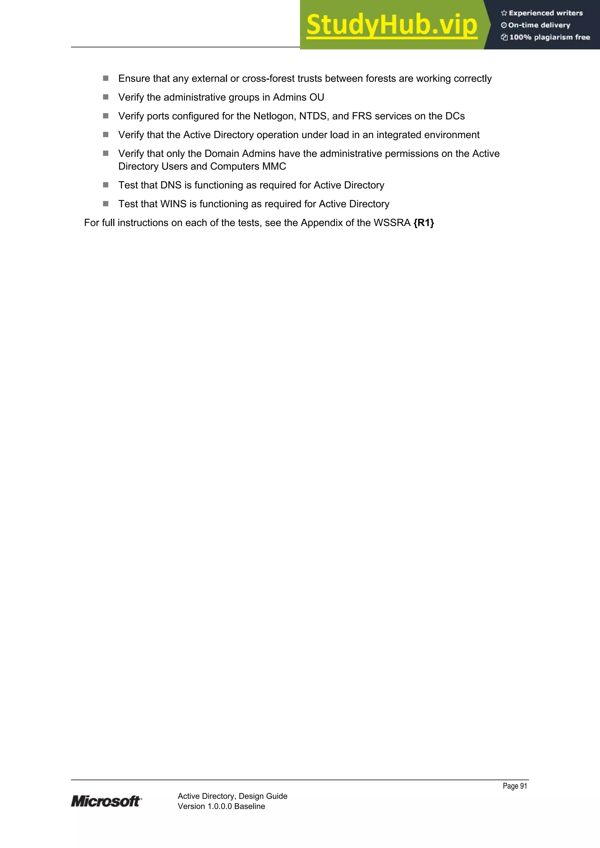Prepared by Microsoft
¹ Ensure that any external or cross-forest trusts between forests are working correctly
¹ Verify the administrative groups in Admins OU
¹ Verify ports configured for the Netlogon, NTDS, and FRS services on the DCs
¹ Verify that the Active Directory operation under load in an integrated environment
¹ Verify that only the Domain Admins have the administrative permissions on the Active
Directory Users and Computers MMC
¹ Test that DNS is functioning as required for Active Directory
¹ Test that WINS is functioning as required for Active Directory
For full instructions on each of the tests, see the Appendix of the WSSRA {R1}
Page 91
Active Directory, Design Guide
Version 1.0.0.0 Baseline
 