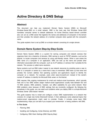 Active Director & DNS Setup
1
Active Directory & DNS Setup
Abstract
This document can help you implement Domain Name System (DNS) on Microsoft
Windows Server 2003 on a small network. DNS is the main way that Windows Server 2003
translates computer names to network addresses. An Active Directory based domain controller
also can act as a DNS server that registers the names and addresses of computers in the domain
and then provides the network address of a member computer when queried with the computer's
name.
This guide explains how to set up DNS on a simple network consisting of a single domain.
Domain Name System Step-by-Step Guide
Domain Name System (DNS) is a system for naming computers and network services that
organizes them into a hierarchy of domains. DNS naming is used on TCP/IP networks, such as the
Internet, to locate computers and services by using user-friendly names. When a user enters the
DNS name of a computer in an application, DNS can look up the name and provide other
information associated with the computer, such as its IP address or services that it provides for the
network. This process is called name resolution.
Name systems such as DNS make it easier to use network resources by providing users a way to
refer to a computer or service by a name that is easy to remember. DNS looks up that name and
provides the numeric address that operating systems and applications require to identify the
computer on a network. For example, users enter www.microsoft.com instead of the server's
numeric IP address to identify the Microsoft Web server on the Internet.
DNS requires little ongoing maintenance for small and medium-sized businesses, which typically
have one to four DNS servers (larger medium-sized organizations usually have between four and
14 DNS servers). DNS problems, however, can affect availability for your entire network. Most
DNS problems arise because of DNS settings that are incorrectly configured. By following the
procedures in this guide, you can avoid such problems when you deploy DNS in a simple Microsoft
Windows Server 2003–based network.
This guide explains how to install and configure a basic DNS implementation in a network that
consists of a single new Active Directory® domain. It then addresses some advanced topics that
medium-sized organizations might need to consider. Finally, it includes some basic DNS
troubleshooting steps you can take if you suspect your environment is having problems with DNS.
In This Guide
Planning DNS
Installing and Configuring Active Directory and DNS
Configuring DNS Client Settings (DNS Step-by-Step)
 