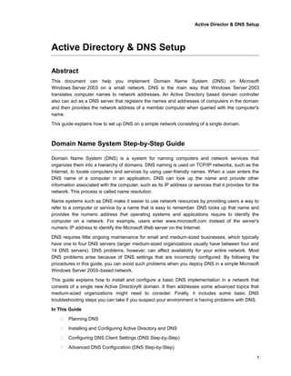 Active Director & DNS Setup
Active Directory & DNS Setup
Abstract
This document can help you implement Domain Name System (DNS) on Microsoft
Windows Server 2003 on a small network. DNS is the main way that Windows Server 2003
translates computer names to network addresses. An Active Directory based domain controller
also can act as a DNS server that registers the names and addresses of computers in the domain
and then provides the network address of a member computer when queried with the computer's
name.
This guide explains how to set up DNS on a simple network consisting of a single domain.
Domain Name System Step-by-Step Guide
Domain Name System (DNS) is a system for naming computers and network services that
organizes them into a hierarchy of domains. DNS naming is used on TCP/IP networks, such as the
Internet, to locate computers and services by using user-friendly names. When a user enters the
DNS name of a computer in an application, DNS can look up the name and provide other
information associated with the computer, such as its IP address or services that it provides for the
network. This process is called name resolution.
Name systems such as DNS make it easier to use network resources by providing users a way to
refer to a computer or service by a name that is easy to remember. DNS looks up that name and
provides the numeric address that operating systems and applications require to identify the
computer on a network. For example, users enter www.microsoft.com instead of the server's
numeric IP address to identify the Microsoft Web server on the Internet.
DNS requires little ongoing maintenance for small and medium-sized businesses, which typically
have one to four DNS servers (larger medium-sized organizations usually have between four and
14 DNS servers). DNS problems, however, can affect availability for your entire network. Most
DNS problems arise because of DNS settings that are incorrectly configured. By following the
procedures in this guide, you can avoid such problems when you deploy DNS in a simple Microsoft
Windows Server 2003–based network.
This guide explains how to install and configure a basic DNS implementation in a network that
consists of a single new Active Directory® domain. It then addresses some advanced topics that
medium-sized organizations might need to consider. Finally, it includes some basic DNS
troubleshooting steps you can take if you suspect your environment is having problems with DNS.
In This Guide
 Planning DNS
 Installing and Configuring Active Directory and DNS
 Configuring DNS Client Settings (DNS Step-by-Step)
 Advanced DNS Configuration (DNS Step-by-Step)
1
 