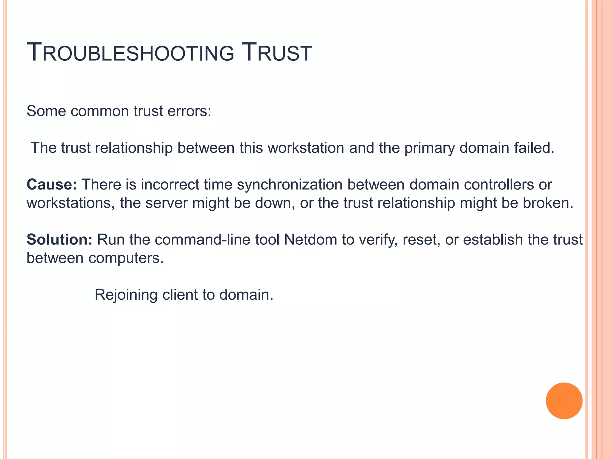 TROUBLESHOOTING TRUST
Some common trust errors:
The trust relationship between this workstation and the primary domain failed.
Cause: There is incorrect time synchronization between domain controllers or
workstations, the server might be down, or the trust relationship might be broken.
Solution: Run the command-line tool Netdom to verify, reset, or establish the trust
between computers.
Rejoining client to domain.
 