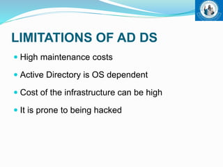 LIMITATIONS OF AD DS
 High maintenance costs
 Active Directory is OS dependent
 Cost of the infrastructure can be high
 It is prone to being hacked
 
