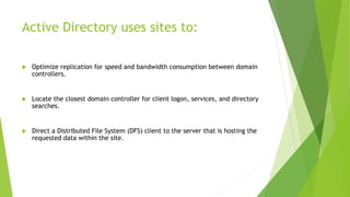 Active Directory uses sites to:
 Optimize replication for speed and bandwidth consumption between domain
controllers.
 Locate the closest domain controller for client logon, services, and directory
searches.
 Direct a Distributed File System (DFS) client to the server that is hosting the
requested data within the site.
 