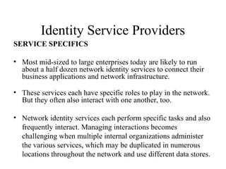 Identity Service Providers
SERVICE SPECIFICS
• Most mid-sized to large enterprises today are likely to run
about a half dozen network identity services to connect their
business applications and network infrastructure.
• These services each have specific roles to play in the network.
But they often also interact with one another, too.
• Network identity services each perform specific tasks and also
frequently interact. Managing interactions becomes
challenging when multiple internal organizations administer
the various services, which may be duplicated in numerous
locations throughout the network and use different data stores.

 