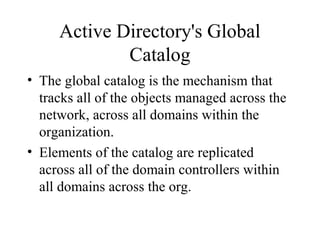 Active Directory's Global
Catalog
• The global catalog is the mechanism that
tracks all of the objects managed across the
network, across all domains within the
organization.
• Elements of the catalog are replicated
across all of the domain controllers within
all domains across the org.

 