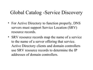 Global Catalog -Service Discovery
• For Active Directory to function properly, DNS
servers must support Service Location (SRV)
resource records.
• SRV resource records map the name of a service
to the name of a server offering that service.
Active Directory clients and domain controllers
use SRV resource records to determine the IP
addresses of domain controllers.

 