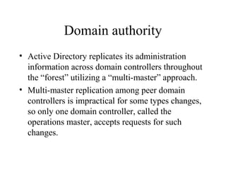 Domain authority
• Active Directory replicates its administration
information across domain controllers throughout
the “forest” utilizing a “multi-master” approach.
• Multi-master replication among peer domain
controllers is impractical for some types changes,
so only one domain controller, called the
operations master, accepts requests for such
changes.

 