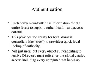 Authentication
• Each domain controller has information for the
entire forest to support authentication and access
control.
• This provides the ability for local domain
controllers (the “tree”) to provide a quick local
lookup of authority.
• Not just users but every object authenticating to
Active Directory must reference the global catalog
server, including every computer that boots up

 