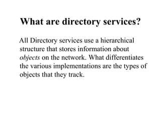 What are directory services?
All Directory services use a hierarchical
structure that stores information about
objects on the network. What differentiates
the various implementations are the types of
objects that they track.

 