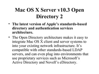 Mac OS X Server v10.3 Open
Directory 2
• The latest version of Apple’s standards-based
directory and authentication services
architecture.
• The Open Directory architecture makes it easy to
integrate Mac OS X client and server systems to
into your existing network infrastructure. It’s
compatible with other standards-based LDAP
servers, and can even plug into environments that
use proprietary services such as Microsoft’s
Active Directory and Novell’s eDirectory.

 