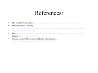 References:
•
•
•
•
•
•

Mac Os X Open Directory: http://www.apple.com/server/macosx/open_directory.html
Microsoft Active Directory:
http://www.microsoft.com/technet/prodtechnol/windows2000serv/technologies/activedirectory
/deploy/projplan/adarch.mspx
Ping: http://www.microsoft.com/resources/casestudies/CaseStudy.asp?CaseStudyID=15304
General: http://www.microsoft.com
Gaining Control of Your network Identity infrastructure…
http://www.bitpipe.com/detail/RES/1082474885_246.html

 