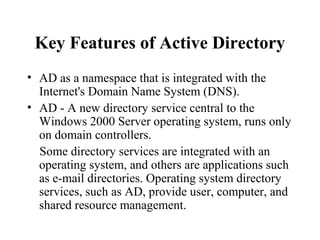 Key Features of Active Directory
• AD as a namespace that is integrated with the
Internet's Domain Name System (DNS).
• AD - A new directory service central to the
Windows 2000 Server operating system, runs only
on domain controllers.
Some directory services are integrated with an
operating system, and others are applications such
as e-mail directories. Operating system directory
services, such as AD, provide user, computer, and
shared resource management.

 