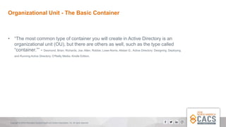 Copyright © 2018 Information Systems Audit and Control Association, Inc. All rights reserved.
Organizational Unit - The Basic Container
• “The most common type of container you will create in Active Directory is an
organizational unit (OU), but there are others as well, such as the type called
“container.”” - Desmond, Brian; Richards, Joe; Allen, Robbie; Lowe-Norris, Alistair G.. Active Directory: Designing, Deploying,
and Running Active Directory. O'Reilly Media. Kindle Edition.
 