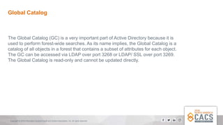 Copyright © 2018 Information Systems Audit and Control Association, Inc. All rights reserved.
Global Catalog
The Global Catalog (GC) is a very important part of Active Directory because it is
used to perform forest-wide searches. As its name implies, the Global Catalog is a
catalog of all objects in a forest that contains a subset of attributes for each object.
The GC can be accessed via LDAP over port 3268 or LDAP/ SSL over port 3269.
The Global Catalog is read-only and cannot be updated directly.
 