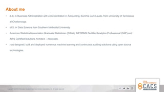 Copyright © 2018 Information Systems Audit and Control Association, Inc. All rights reserved.
About me
• B.S. in Business Administration with a concentration in Accounting, Summa Cum Laude, from University of Tennessee
at Chattanooga.
• M.S. in Data Science from Southern Methodist University.
• American Statistical Association Graduate Statistician (GStat), INFORMS Certified Analytics Professional (CAP) and
AWS Certified Solutions Architect – Associate.
• Has designed, built and deployed numerous machine learning and continuous auditing solutions using open source
technologies.
 