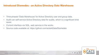 Copyright © 2018 Information Systems Audit and Control Association, Inc. All rights reserved.
Introduced Diomedes - an Active Directory Data Warehouse
• Time-phased ‘Data Warehouse’ for Active Directory user and group data.
• Audit can self-service Active Directory data for audits, which is a significant time
saver.
• Current interface via SQL, web service in the works.
• Source code available at: https://github.com/aclarkData/Diomedes
 