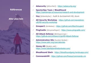 © WAVESTONE 23
/ Adsecurity (@PyroTek3) : https://adsecurity.org/
/ SpectorOps Team / BloodHound
https://specterops.io/resources/research-and-development
/ Huy (@IdentitySec) : Audit & durcissement AD, Azure
/ AD Security Workshop : https://github.com/wavestone-
cdt/AD-security-workshop
/ Grouper2 (@mikeloss) : https://github.com/l0ss/Grouper2
/ PingCastle (@mysmartlogon) : https://www.pingcastle.com/
/ AD Attack Defense (@infosecn1nja) :
https://github.com/infosecn1nja/AD-Attack-Defense
/ Administration Silo (Aurelien Bordes) :
https://www.sstic.org/user/abordes
/ Honey AD (@nikhil_mitt) :
https://www.labofapenetrationtester.com/
/ Bloodhound Slack : https://bloodhoundgang.herokuapp.com/
/ CommandoVM : https://github.com/fireeye/commando-vm
Références
-
Aller plus loin
 