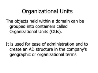 Organizational Units The objects held within a domain can be grouped into containers called Organizational Units (OUs).  It is used for ease of administration and to create an AD structure in the company’s geographic or organizational terms 