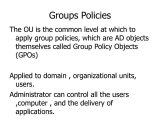 Groups Policies The OU is the common level at which to apply group policies, which are AD objects themselves called Group Policy Objects (GPOs)  Applied to domain , organizational units, users. Administrator can control all the users ,computer , and the delivery of applications. 