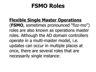 FSMO Roles Flexible Single Master Operations   ( FSMO , sometimes pronounced "fizz-mo") roles are also known as operations master roles. Although the AD domain controllers operate in a multi-master model, i.e. updates can occur in multiple places at once, there are several roles that are necessarily single instance: 