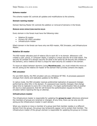 Sanjo Thomas, CCNA, MCSE, MCDBA                                                    Sanjo900@yahoo.com


Schema master

The schema master DC controls all updates and modifications to the schema.

Domain naming master

Domain Naming Master DC controls the addition or removal of domains in the forest.

DOMAIN-WIDE OPERATIONS MASTER ROLES

Every domain in the forest must have the following roles:

   •   Relative ID master
   •   Primary DC (PDC) emulator
   •   Infrastructure master

E0ach domain in the forest can have only one RID master, PDC Emulator, and Infrastructure
Master.

Relative ID master

The RID master allocates pool of relative IDs to each DC in its domain. Whenever a DC
creates a user, group, or computer object, it assigns a unique security ID to that object. The
security ID consists of a domain security ID (that is the same for all security IDs created in
the domain), and a relative ID that is unique for each security ID created in the domain.

To move an object between domains (using Movetree.exe), you must initiate the move on
the DC acting as the relative ID master of the domain that currently contains the object.

PDC emulator

For pre-W2K clients, the PDC emulator acts as a Windows NT PDC. It processes password
changes from clients and replicates updates to the BDCs.

In native-mode, the PDC emulator receives preferential replication of password changes
performed by other DCs in the domain. If a password was recently changed, that change
takes time to replicate to every DC in the domain. If a logon authentication fails at another
DC due to a bad password, that DC will forward the authentication request to the PDC
emulator before rejecting the log on attempt.

Infrastructure master

The infrastructure master is responsible for updating the group-to-user references whenever
the members of groups are renamed or changed. At any time, there can be only one DC
acting as the infrastructure master in each domain.

When you rename or move a member of a group (and that member resides in a different
domain from the group), the group may temporarily appear not to contain that member. The
infrastructure master of the group's domain is responsible for updating the group so it knows
 