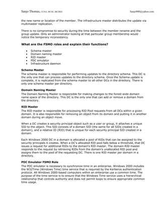 Sanjo Thomas, CCNA, MCSE, MCDBA                                                    Sanjo900@yahoo.com


the new name or location of the member. The infrastructure master distributes the update via
multimaster replication.

There is no compromise to security during the time between the member rename and the
group update. Only an administrator looking at that particular group membership would
notice the temporary inconsistency.

What are the FSMO roles and explain their functions?

   •   Schema master
   •   Domain naming master
   •   RID master
   •   PDC emulator
   •   Infrastructure daemon

Schema Master
The schema master is responsible for performing updates to the directory schema. This DC is
the only one that can process updates to the directory schema. Once the Schema update is
complete, it is replicated from the schema master to all other DCs in the directory. There is
only one schema master per directory.

Domain Naming Master
The Domain Naming Master is responsible for making changes to the forest-wide domain
name space of the directory. This DC is the only one that can add or remove a domain from
the directory.

RID Master
The RID master is responsible for processing RID Pool requests from all DCs within a given
domain. It is also responsible for removing an object from its domain and putting it in another
domain during an object move.

When a DC creates a security principal object such as a user or group, it attaches a unique
SID to the object. This SID consists of a domain SID (the same for all SIDs created in a
domain), and a relative ID (RID) that is unique for each security principal SID created in a
domain.

Each Windows 2000 DC in a domain is allocated a pool of RIDs that can be assigned to the
security principals it creates. When a DC's allocated RID pool falls below a threshold, that DC
issues a request for additional RIDs to the domain's RID master. The domain-RID master
responds to the request by retrieving RIDs from the domain's unallocated RID pool and
assigns them to the pool of the requesting DC. There is one RID master per domain in a
directory.

PDC Emulator FSMO Role
The PDC emulator is necessary to synchronize time in an enterprise. Windows 2000 includes
the W32Time (Windows Time) time service that is required by the Kerberos authentication
protocol. All Windows 2000-based computers within an enterprise use a common time. The
purpose of the time service is to ensure that the Windows Time service uses a hierarchical
relationship that controls authority and does not permit loops to ensure appropriate common
time usage.
 