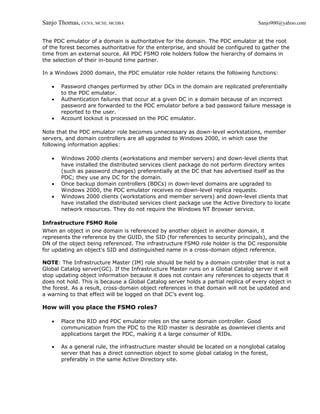 Sanjo Thomas, CCNA, MCSE, MCDBA                                                     Sanjo900@yahoo.com


The PDC emulator of a domain is authoritative for the domain. The PDC emulator at the root
of the forest becomes authoritative for the enterprise, and should be configured to gather the
time from an external source. All PDC FSMO role holders follow the hierarchy of domains in
the selection of their in-bound time partner.

In a Windows 2000 domain, the PDC emulator role holder retains the following functions:

   •   Password changes performed by other DCs in the domain are replicated preferentially
       to the PDC emulator.
   •   Authentication failures that occur at a given DC in a domain because of an incorrect
       password are forwarded to the PDC emulator before a bad password failure message is
       reported to the user.
   •   Account lockout is processed on the PDC emulator.

Note that the PDC emulator role becomes unnecessary as down-level workstations, member
servers, and domain controllers are all upgraded to Windows 2000, in which case the
following information applies:

   •   Windows 2000 clients (workstations and member servers) and down-level clients that
       have installed the distributed services client package do not perform directory writes
       (such as password changes) preferentially at the DC that has advertised itself as the
       PDC; they use any DC for the domain.
   •   Once backup domain controllers (BDCs) in down-level domains are upgraded to
       Windows 2000, the PDC emulator receives no down-level replica requests.
   •   Windows 2000 clients (workstations and member servers) and down-level clients that
       have installed the distributed services client package use the Active Directory to locate
       network resources. They do not require the Windows NT Browser service.

Infrastructure FSMO Role
When an object in one domain is referenced by another object in another domain, it
represents the reference by the GUID, the SID (for references to security principals), and the
DN of the object being referenced. The infrastructure FSMO role holder is the DC responsible
for updating an object's SID and distinguished name in a cross-domain object reference.

NOTE: The Infrastructure Master (IM) role should be held by a domain controller that is not a
Global Catalog server(GC). If the Infrastructure Master runs on a Global Catalog server it will
stop updating object information because it does not contain any references to objects that it
does not hold. This is because a Global Catalog server holds a partial replica of every object in
the forest. As a result, cross-domain object references in that domain will not be updated and
a warning to that effect will be logged on that DC's event log.

How will you place the FSMO roles?

   •   Place the RID and PDC emulator roles on the same domain controller. Good
       communication from the PDC to the RID master is desirable as downlevel clients and
       applications target the PDC, making it a large consumer of RIDs.

   •   As a general rule, the infrastructure master should be located on a nonglobal catalog
       server that has a direct connection object to some global catalog in the forest,
       preferably in the same Active Directory site.
 