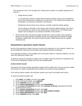 Sanjo Thomas, CCNA, MCSE, MCDBA                                                    Sanjo900@yahoo.com


   Two exceptions to the "do not place the infrastructure master on a global catalog server"
   rule are:

        o   Single domain forest:

            In a forest that contains a single Active Directory domain, there are no phantoms,
            and so the infrastructure master has no work to do. The infrastructure master may
            be placed on any domain controller in the domain.

        o   Multidomain forest where every domain controller holds the global catalog:

            If every domain controller in the domain also hosts the global catalog, then there
            are no phantoms or work for the infrastructure master to do. The infrastructure
            master may be placed on any domain controller in the domain.

   •    At the forest level, the schema master and domain naming master roles should be
        placed on the same domain controller as they are rarely used and should be tightly
        controlled. Additionally, the Domain Naming master FSMO should also be a global
        catalog server.


Responding to operations master failures

Some of the operations master roles are crucial to the operation of your network. Others can
be unavailable for quite some time before their absence becomes a problem

If an operations master is not available due to computer failure or network problems, you can
seize the operations master role.

In general, seizing an operations master role is a drastic step that should be considered only
if the current operations master will never be available again.

SCHEMA MASTER FAILURE


Temporary loss of the schema operations master will be visible only if we are trying to modify
the schema or install an application that modifies the schema during installation.

A DC whose schema master role has been seized must never be brought back online.

To seize the schema master role

   1.   Click Start, click Run, and then type cmd.
   2.   At the command prompt, type ntdsutil.
   3.   At the ntdsutil prompt, type roles.
   4.   At the fsmo maintenance prompt, type connections.
   5.   At the server connections prompt, type connect to server, followed by the fully
        qualified domain name.
   6.   At the server connections prompt, type quit.
   7.   At the fsmo maintenance prompt, type seize schema master.
   8.   At the fsmo maintenance prompt, type quit.
   9.   At the ntdsutil prompt, type quit.
 