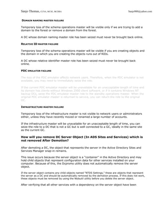 Sanjo Thomas, CCNA, MCSE, MCDBA                                                          Sanjo900@yahoo.com


DOMAIN NAMING MASTER FAILURE

Temporary loss of the schema operations master will be visible only if we are trying to add a
domain to the forest or remove a domain from the forest.

A DC whose domain naming master role has been seized must never be brought back online.

RELATIVE ID MASTER FAILURE

Temporary loss of the schema operations master will be visible if you are creating objects and
the domain in which you are creating the objects runs out of RIDs.

A DC whose relative identifier master role has been seized must never be brought back
online.

PDC EMULATOR FAILURE

The loss of the PDC emulator affects network users. Therefore, when the PDC emulator is not
available, you may need to immediately seize the role.

If the current PDC emulator master will be unavailable for an unacceptable length of time and
its domain has clients without Windows 2000 client software, or if it contains Windows NT
backup DCs, seize the PDC emulator master role to the standby operations master. When the
original PDC emulator master is returned to service, you can return the role to the original
DC.

INFRASTRUCTURE MASTER FAILURE

Temporary loss of the infrastructure master is not visible to network users or administrators
either, unless they have recently moved or renamed a large number of accounts.

If the infrastructure master will be unavailable for an unacceptable length of time, you can
seize the role to a DC that is not a GC but is well connected to a GC, ideally in the same site
as the current GC.

How will you remove DC Server Object (In ADS Sites and Services) which is
not removed After Demotion?

After demoting a DC, the object that represents the server in the Active Directory Sites and
Services Manager snap-in remains.

This issue occurs because the server object is a "container" in the Active Directory and may
hold child objects that represent configuration data for other services installed on your
computer. Because of this, the Dcpromo utility does not automatically remove the server
object.

If the server object contains any child objects named "NTDS Settings," these are objects that represent
the server as a DC and should be automatically removed by the demotion process. If this does not work,
these objects must be removed by using the Ntdsutil utility before you delete the server object.

After verifying that all other services with a dependency on the server object have been
 