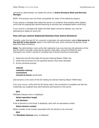Sanjo Thomas, CCNA, MCSE, MCDBA                                                    Sanjo900@yahoo.com


removed an administrator can delete the server in Active Directory Sites and Services
Manager.

NOTE: This process may not finish successfully for either of the following reasons:

If you receive a message that states the server is a container that contains other objects,
verify that the appropriate decommissioning of services has completed before continuing.

If you receive a message that states the DSA object cannot be deleted, you may be
attempting to delete an active DC.

How will you remove Orphaned Domains from Active Directory?

Typically, when the last DC for a domain is demoted, the administrator selects this server is
the last DC in the domain option in the DCPromo tool, which removes the domain meta-
data from Active Directory.

Note: The administrator must verify that replication has occurred since the demotion of the
last DC before manually removing the domain meta-data. Using the NTDSUTIL tool
improperly can result in partial or complete loss of Active Directory functionality.


1. Determine the DC that holds the Domain Naming Master FSMO role.
2. Verify that all servers for the specified domain have been demoted.
3. At the command prompt:

   ntdsutil
   metadata cleanup
   connections
   connect to server servername

(Servername is the name of the DC holding the Domain Naming Master FSMO Role)

If an error occurs, verify that the DC being used in the connection is available and that the
credentials you supplied have administrative permissions on the server.

   Quit
Metadata Cleanup menu is displayed
   Select operation target
   List domains
A list of domains in the forest is displayed, each with an associated number
   Select domain number
Where number is the number associated with the domain to be removed
   Quit
The Metadata Cleanup menu is displayed.
 