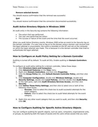 Sanjo Thomas, CCNA, MCSE, MCDBA                                                    Sanjo900@yahoo.com


   Remove selected domain
You should receive confirmation that the removal was successful.
   Quit
You should receive confirmation that the connection disconnected successfully.


Audit Active Directory Objects in Windows 2000

An audit entry in the Security log contains the following information:

   •   The action that was performed.
   •   The user who performed the action.
   •   The success or failure of the event and the time that the event occurred.

When you audit Active Directory events, Windows 2000 writes an event to the Security log on
the domain controller. If a user tries to log on to the domain using a domain user account and
the logon attempt is unsuccessful, the event is recorded on the DC and not on the computer
on which the logon attempt was made. This is because it is the domain controller that tried to
authenticate the logon attempt.


How to Configure an Audit Policy Setting for a Domain Controller

Auditing is turned off by default. To audit all DCs, Enable auditing on Domain Controllers
OU

To configure an audit policy setting for a domain controller, follow these steps:
   1. Start Directory Users and Computers.
   2. Click Advanced Features on the View menu.
   3. Right-click Domain Controllers, and then click Properties.
   4. Click the Group Policy tab, click Default Domain Controller Policy, and then click
       Edit.
   5. Click Computer Configuration, double-click Windows Settings, double-click
       Security Settings, double-click Local Policies, and then double-click Audit Policy.
   6. In the right pane, right-click Audit Directory Services Access, and then click
       Security.
   7. Click Define These Policy Settings, and then click to select one or both of the
       following check boxes:
           o Success: Click to select this check box to audit successful attempts for the
               event category.
           o Failure: Click to select this check box to audit failed attempts for the event
               category.

   8. Right-click any other event category that you want to audit, and then click Security.
      Click OK



How to Configure Auditing for Specific Active Directory Objects

You can configure auditing for specific objects, such as users, computers, organizational units,
or groups, by specifying both the types of access and the users whose access that you want
 