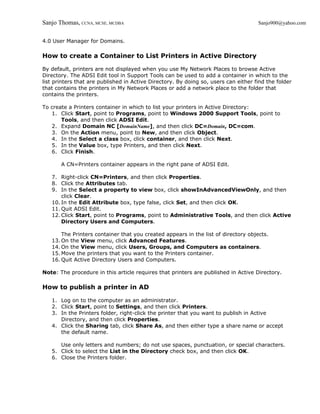 Sanjo Thomas, CCNA, MCSE, MCDBA                                                      Sanjo900@yahoo.com


4.0 User Manager for Domains.

How to create a Container to List Printers in Active Directory

By default, printers are not displayed when you use My Network Places to browse Active
Directory. The ADSI Edit tool in Support Tools can be used to add a container in which to the
list printers that are published in Active Directory. By doing so, users can either find the folder
that contains the printers in My Network Places or add a network place to the folder that
contains the printers.

To create a Printers container in which to list your printers in Active Directory:
   1. Click Start, point to Programs, point to Windows 2000 Support Tools, point to
       Tools, and then click ADSI Edit.
   2. Expand Domain NC [DomainName], and then click DC=Domain, DC=com.
   3. On the Action menu, point to New, and then click Object.
   4. In the Select a class box, click container, and then click Next.
   5. In the Value box, type Printers, and then click Next.
   6. Click Finish.

       A CN=Printers container appears in the right pane of ADSI Edit.

   7. Right-click CN=Printers, and then click Properties.
   8. Click the Attributes tab.
   9. In the Select a property to view box, click showInAdvancedViewOnly, and then
       click Clear.
   10. In the Edit Attribute box, type false, click Set, and then click OK.
   11. Quit ADSI Edit.
   12. Click Start, point to Programs, point to Administrative Tools, and then click Active
       Directory Users and Computers.

       The Printers container that you created appears in the list of directory objects.
   13. On the View menu, click Advanced Features.
   14. On the View menu, click Users, Groups, and Computers as containers.
   15. Move the printers that you want to the Printers container.
   16. Quit Active Directory Users and Computers.

Note: The procedure in this article requires that printers are published in Active Directory.

How to publish a printer in AD

   1. Log on to the computer as an administrator.
   2. Click Start, point to Settings, and then click Printers.
   3. In the Printers folder, right-click the printer that you want to publish in Active
      Directory, and then click Properties.
   4. Click the Sharing tab, click Share As, and then either type a share name or accept
      the default name.

      Use only letters and numbers; do not use spaces, punctuation, or special characters.
   5. Click to select the List in the Directory check box, and then click OK.
   6. Close the Printers folder.
 