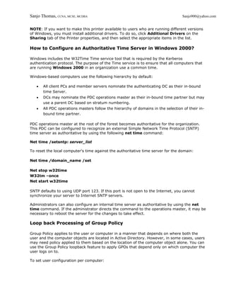 Sanjo Thomas, CCNA, MCSE, MCDBA                                                    Sanjo900@yahoo.com


NOTE: If you want to make this printer available to users who are running different versions
of Windows, you must install additional drivers. To do so, click Additional Drivers on the
Sharing tab of the Printer properties, and then select the appropriate items in the list.

How to Configure an Authoritative Time Server in Windows 2000?

Windows includes the W32Time Time service tool that is required by the Kerberos
authentication protocol. The purpose of the Time service is to ensure that all computers that
are running Windows 2000 in an organization use a common time.

Windows-based computers use the following hierarchy by default:

   •   All client PCs and member servers nominate the authenticating DC as their in-bound
       time Server.
   •   DCs may nominate the PDC operations master as their in-bound time partner but may
       use a parent DC based on stratum numbering.
   •   All PDC operations masters follow the hierarchy of domains in the selection of their in-
       bound time partner.

PDC operations master at the root of the forest becomes authoritative for the organization.
This PDC can be configured to recognize an external Simple Network Time Protocol (SNTP)
time server as authoritative by using the following net time command:

Net time /setsntp: server_list

To reset the local computer's time against the authoritative time server for the domain:

Net time /domain_name /set

Net stop w32time
W32tm –once
Net start w32time

SNTP defaults to using UDP port 123. If this port is not open to the Internet, you cannot
synchronize your server to Internet SNTP servers.

Administrators can also configure an internal time server as authoritative by using the net
time command. If the administrator directs the command to the operations master, it may be
necessary to reboot the server for the changes to take effect.

Loop back Processing of Group Policy

Group Policy applies to the user or computer in a manner that depends on where both the
user and the computer objects are located in Active Directory. However, in some cases, users
may need policy applied to them based on the location of the computer object alone. You can
use the Group Policy loopback feature to apply GPOs that depend only on which computer the
user logs on to.

To set user configuration per computer:
 