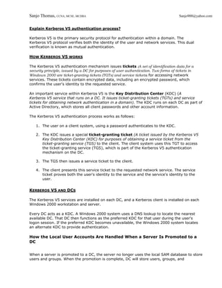 Sanjo Thomas, CCNA, MCSE, MCDBA                                                       Sanjo900@yahoo.com


Explain Kerberos V5 authentication process?

Kerberos V5 is the primary security protocol for authentication within a domain. The
Kerberos V5 protocol verifies both the identity of the user and network services. This dual
verification is known as mutual authentication.

HOW KERBEROS V5 WORKS

The Kerberos V5 authentication mechanism issues tickets (A set of identification data for a
security principle, issued by a DC for purposes of user authentication. Two forms of tickets in
Windows 2000 are ticket-granting tickets (TGTs) and service tickets) for accessing network
services. These tickets contain encrypted data, including an encrypted password, which
confirms the user's identity to the requested service.

An important service within Kerberos V5 is the Key Distribution Center (KDC) (A
Kerberos V5 service that runs on a DC. It issues ticket-granting tickets (TGTs) and service
tickets for obtaining network authentication in a domain). The KDC runs on each DC as part of
Active Directory, which stores all client passwords and other account information.

The Kerberos V5 authentication process works as follows:

   1. The user on a client system, using a password authenticates to the KDC.

   2. The KDC issues a special ticket-granting ticket (A ticket issued by the Kerberos V5
      Key Distribution Center (KDC) for purposes of obtaining a service ticket from the
      ticket-granting service (TGS) to the client. The client system uses this TGT to access
      the ticket-granting service (TGS), which is part of the Kerberos V5 authentication
      mechanism on the DC.

   3. The TGS then issues a service ticket to the client.

   4. The client presents this service ticket to the requested network service. The service
      ticket proves both the user's identity to the service and the service's identity to the
      user.


KERBEROS V5 AND DCS

The Kerberos V5 services are installed on each DC, and a Kerberos client is installed on each
Windows 2000 workstation and server.

Every DC acts as a KDC. A Windows 2000 system uses a DNS lookup to locate the nearest
available DC. That DC then functions as the preferred KDC for that user during the user's
logon session. If the preferred KDC becomes unavailable, the Windows 2000 system locates
an alternate KDC to provide authentication.

How the Local User Accounts Are Handled When a Server Is Promoted to a
DC


When a server is promoted to a DC, the server no longer uses the local SAM database to store
users and groups. When the promotion is complete, DC will store users, groups, and
 