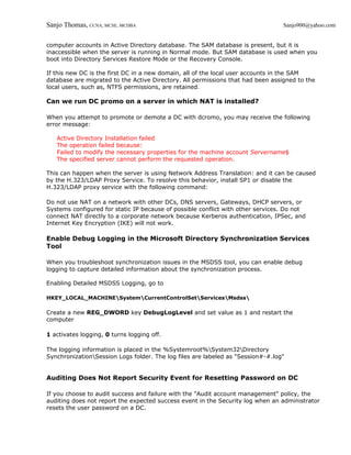 Sanjo Thomas, CCNA, MCSE, MCDBA                                                  Sanjo900@yahoo.com


computer accounts in Active Directory database. The SAM database is present, but it is
inaccessible when the server is running in Normal mode. But SAM database is used when you
boot into Directory Services Restore Mode or the Recovery Console.

If this new DC is the first DC in a new domain, all of the local user accounts in the SAM
database are migrated to the Active Directory. All permissions that had been assigned to the
local users, such as, NTFS permissions, are retained.

Can we run DC promo on a server in which NAT is installed?

When you attempt to promote or demote a DC with dcromo, you may receive the following
error message:

   Active Directory Installation failed
   The operation failed because:
   Failed to modify the necessary properties for the machine account Servername$
   The specified server cannot perform the requested operation.

This can happen when the server is using Network Address Translation: and it can be caused
by the H.323/LDAP Proxy Service. To resolve this behavior, install SP1 or disable the
H.323/LDAP proxy service with the following command:

Do not use NAT on a network with other DCs, DNS servers, Gateways, DHCP servers, or
Systems configured for static IP because of possible conflict with other services. Do not
connect NAT directly to a corporate network because Kerberos authentication, IPSec, and
Internet Key Encryption (IKE) will not work.

Enable Debug Logging in the Microsoft Directory Synchronization Services
Tool

When you troubleshoot synchronization issues in the MSDSS tool, you can enable debug
logging to capture detailed information about the synchronization process.

Enabling Detailed MSDSS Logging, go to

HKEY_LOCAL_MACHINESystemCurrentControlSetServicesMsdss

Create a new REG_DWORD key DebugLogLevel and set value as 1 and restart the
computer

1 activates logging, 0 turns logging off.

The logging information is placed in the %Systemroot%System32Directory
SynchronizationSession Logs folder. The log files are labeled as "Session#-#.log"


Auditing Does Not Report Security Event for Resetting Password on DC

If you choose to audit success and failure with the "Audit account management" policy, the
auditing does not report the expected success event in the Security log when an administrator
resets the user password on a DC.
 