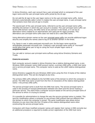 Sanjo Thomas, CCNA, MCSE, MCDBA                                                    Sanjo900@yahoo.com


In Active Directory, each user account has a user principal which is composed of the user
logon name and the user principal name suffix joined by the @ sign.

Do not add the @ sign to the user logon name or to the user principal name suffix. Active
Directory automatically adds it when it creates the user principal name. A user principal name
that contains more than one @ sign is invalid.

The second part of the user principal name, referred to as the user principal name suffix,
identifies the domain in which the user account is located. This user principal name suffix can
be the DNS domain name, the DNS name of any domain in the forest, or it can be an
alternative name created by an administrator and used just for logon purposes. This
alternative user principal name suffix does not need to be a valid DNS name.

Using alternative domain names as the user principal name suffix can provide additional logon
security and simplify the names used to log on to another domain in the forest.

E.g. Sanjo is user in sales.westcoast.microsoft.com. So the logon name would be
sanjo@sales.westcoast.microsoft.com. Creating a user principal name suffix of "microsoft"
would allow that same user to log on using the much simpler logon name of
sanjo@microsoft.

You can add or remove user principal name suffixes using Active Directory Domains and
Trusts.

COMPUTER ACCOUNTS

Each computer account created in Active Directory has a relative distinguished name, a pre-
Windows 2000 computer name (SAM account name), a primary DNS suffix, a DNS host name
and a service principal name. This computer name is used as the LDAP relative distinguished
name.

Active Directory suggests the pre-Windows 2000 name using the first 15 bytes of the relative
distinguished name. This can be changed at any time.

The primary DNS suffix defaults to the full DNS name of the domain to which the computer is
joined. The DNS host name is built from the first 15 characters of the relative distinguished
name + the primary DNS suffix.

The service principal name is built from the DNS host name. The service principal name is
used in the process of mutual authentication between the client and the server hosting a
particular service. The client finds a computer account based on the service principal name of
the service to which it is trying to connect.

It is possible for administrators to change the way the service principal name is created. This
security modification allows a computer to use primary DNS suffixes that are different than
the domain to which the computer is joined. The same modification also allows Active
Directory to use more than the first 15 bytes of the relative distinguished name when
constructing the service principal name.

Computers with these modified computer names will register their names in DNS correctly but
an additional procedure is required to enable correct registration of the DNS host name
 