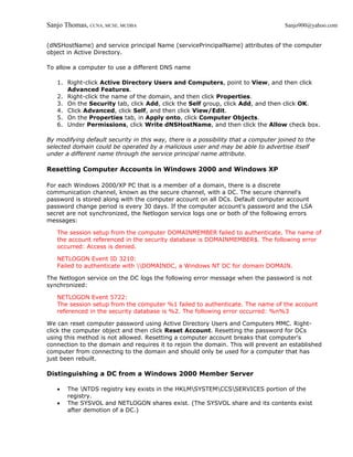 Sanjo Thomas, CCNA, MCSE, MCDBA                                                     Sanjo900@yahoo.com


(dNSHostName) and service principal Name (servicePrincipalName) attributes of the computer
object in Active Directory.

To allow a computer to use a different DNS name

   1. Right-click Active Directory Users and Computers, point to View, and then click
      Advanced Features.
   2. Right-click the name of the domain, and then click Properties.
   3. On the Security tab, click Add, click the Self group, click Add, and then click OK.
   4. Click Advanced, click Self, and then click View/Edit.
   5. On the Properties tab, in Apply onto, click Computer Objects.
   6. Under Permissions, click Write dNSHostName, and then click the Allow check box.

By modifying default security in this way, there is a possibility that a computer joined to the
selected domain could be operated by a malicious user and may be able to advertise itself
under a different name through the service principal name attribute.

Resetting Computer Accounts in Windows 2000 and Windows XP

For each Windows 2000/XP PC that is a member of a domain, there is a discrete
communication channel, known as the secure channel, with a DC. The secure channel's
password is stored along with the computer account on all DCs. Default computer account
password change period is every 30 days. If the computer account's password and the LSA
secret are not synchronized, the Netlogon service logs one or both of the following errors
messages:

   The session setup from the computer DOMAINMEMBER failed to authenticate. The name of
   the account referenced in the security database is DOMAINMEMBER$. The following error
   occurred: Access is denied.

   NETLOGON Event ID 3210:
   Failed to authenticate with DOMAINDC, a Windows NT DC for domain DOMAIN.

The Netlogon service on the DC logs the following error message when the password is not
synchronized:

   NETLOGON Event 5722:
   The session setup from the computer %1 failed to authenticate. The name of the account
   referenced in the security database is %2. The following error occurred: %n%3

We can reset computer password using Active Directory Users and Computers MMC. Right-
click the computer object and then click Reset Account. Resetting the password for DCs
using this method is not allowed. Resetting a computer account breaks that computer's
connection to the domain and requires it to rejoin the domain. This will prevent an established
computer from connecting to the domain and should only be used for a computer that has
just been rebuilt.

Distinguishing a DC from a Windows 2000 Member Server

   •   The NTDS registry key exists in the HKLMSYSTEMCCSSERVICES portion of the
       registry.
   •   The SYSVOL and NETLOGON shares exist. (The SYSVOL share and its contents exist
       after demotion of a DC.)
 