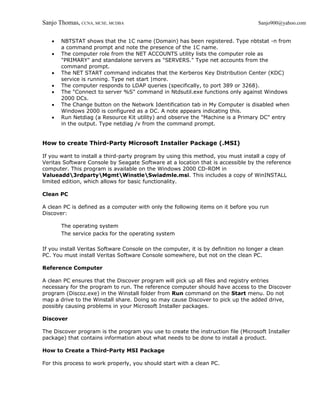 Sanjo Thomas, CCNA, MCSE, MCDBA                                                     Sanjo900@yahoo.com


   •   NBTSTAT shows that the 1C name (Domain) has been registered. Type nbtstat -n from
       a command prompt and note the presence of the 1C name.
   •   The computer role from the NET ACCOUNTS utility lists the computer role as
       "PRIMARY" and standalone servers as "SERVERS." Type net accounts from the
       command prompt.
   •   The NET START command indicates that the Kerberos Key Distribution Center (KDC)
       service is running. Type net start |more.
   •   The computer responds to LDAP queries (specifically, to port 389 or 3268).
   •   The "Connect to server %S" command in Ntdsutil.exe functions only against Windows
       2000 DCs.
   •   The Change button on the Network Identification tab in My Computer is disabled when
       Windows 2000 is configured as a DC. A note appears indicating this.
   •   Run Netdiag (a Resource Kit utility) and observe the "Machine is a Primary DC" entry
       in the output. Type netdiag /v from the command prompt.


How to create Third-Party Microsoft Installer Package (.MSI)

If you want to install a third-party program by using this method, you must install a copy of
Veritas Software Console by Seagate Software at a location that is accessible by the reference
computer. This program is available on the Windows 2000 CD-ROM in
Valueadd3rdpartyMgmtWinstleSwiadmle.msi. This includes a copy of WinINSTALL
limited edition, which allows for basic functionality.

Clean PC

A clean PC is defined as a computer with only the following items on it before you run
Discover:

       The operating system
       The service packs for the operating system

If you install Veritas Software Console on the computer, it is by definition no longer a clean
PC. You must install Veritas Software Console somewhere, but not on the clean PC.

Reference Computer

A clean PC ensures that the Discover program will pick up all files and registry entries
necessary for the program to run. The reference computer should have access to the Discover
program (Discoz.exe) in the Winstall folder from Run command on the Start menu. Do not
map a drive to the Winstall share. Doing so may cause Discover to pick up the added drive,
possibly causing problems in your Microsoft Installer packages.

Discover

The Discover program is the program you use to create the instruction file (Microsoft Installer
package) that contains information about what needs to be done to install a product.

How to Create a Third-Party MSI Package

For this process to work properly, you should start with a clean PC.
 