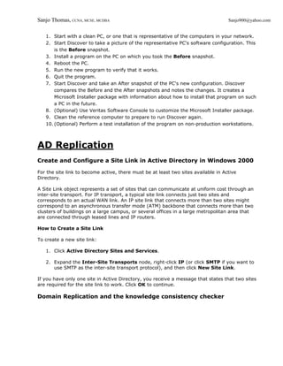 Sanjo Thomas, CCNA, MCSE, MCDBA                                                     Sanjo900@yahoo.com


   1. Start with a clean PC, or one that is representative of the computers in your network.
   2. Start Discover to take a picture of the representative PC's software configuration. This
       is the Before snapshot.
   3. Install a program on the PC on which you took the Before snapshot.
   4. Reboot the PC.
   5. Run the new program to verify that it works.
   6. Quit the program.
   7. Start Discover and take an After snapshot of the PC's new configuration. Discover
       compares the Before and the After snapshots and notes the changes. It creates a
       Microsoft Installer package with information about how to install that program on such
       a PC in the future.
   8. (Optional) Use Veritas Software Console to customize the Microsoft Installer package.
   9. Clean the reference computer to prepare to run Discover again.
   10. (Optional) Perform a test installation of the program on non-production workstations.



AD Replication
Create and Configure a Site Link in Active Directory in Windows 2000

For the site link to become active, there must be at least two sites available in Active
Directory.

A Site Link object represents a set of sites that can communicate at uniform cost through an
inter-site transport. For IP transport, a typical site link connects just two sites and
corresponds to an actual WAN link. An IP site link that connects more than two sites might
correspond to an asynchronous transfer mode (ATM) backbone that connects more than two
clusters of buildings on a large campus, or several offices in a large metropolitan area that
are connected through leased lines and IP routers.

How to Create a Site Link

To create a new site link:

   1. Click Active Directory Sites and Services.

   2. Expand the Inter-Site Transports node, right-click IP (or click SMTP if you want to
      use SMTP as the inter-site transport protocol), and then click New Site Link.

If you have only one site in Active Directory, you receive a message that states that two sites
are required for the site link to work. Click OK to continue.

Domain Replication and the knowledge consistency checker
 