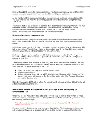 Sanjo Thomas, CCNA, MCSE, MCDBA                                                     Sanjo900@yahoo.com


Since widows 2000 has multi master replication, maintaining consistency is a problem. KCC
creates connections dynamically between the DCs and triggers replication.

As the number of DCs increases, replication consumes more and more network bandwidth.
The KCC balances the need for consistency against bandwidth limitation using the timely
contact rule.

This means that no DC is allowed to be more than 3 connections from any other DC. The KCC
maintains domain consistency automatically. You can manually force the KCC to run
immediately using the Repadmin.exe tool. To force the KCC on the server named
server1.mydomain.com, you would issue the following command.

Repadmin /kcc server1.mydomain.com

Intersite replication relaxes the timely contact rule since replication between sites usually
occurs over slower links. The KCC can be optimized for your particular intersite replication
needs.

Bridgehead servers perform directory replication between two sites. Only two designated DCs
talk to each other. These DCs are called bridgehead servers. If you have DCs from multiple
domains, you will have a bridgehead server for each domain.

Each Active Directory site also has one DC that takes the role of Inter-Site Topology
Generator (ISTG), which reviews and generates the connection object for the bridgehead
servers in each site.

There is only one DC with this role in each site, even if you have multiple domains. The first
DC in the site becomes the ISTG for the site by default. You can't controller which DC is the
ISTG, but you can know which one is the ISTG:

   •   Open the Active Directory Sites and Services console.
   •   Select the site object.
   •   In the right pane right-click the NTDS Site Settings object and select Properties. The
       current role owner will appear in the Server box under Inter-Site Topology Generator
       on the Site Settings tab.

If the DC holding the ISTG role is offline for more than 60 minutes, another DC in the site will
automatically take over this role.


Replication Access Was Denied" Error Message When Attempting to
Synchronize DCs

When you use the Active Directory Sites and Services snap-in from a child domain to force
replication from a parent domain or another child domain at the same level, you may receive
the following error message:

   The following error occurred during the attempt to synchronize the DCs: Replication
   Access was denied

Domains in Active Directory are natural security boundaries. Administrative permissions do
not flow down; they need to be assigned. When a child domain is created, the Enterprise
 