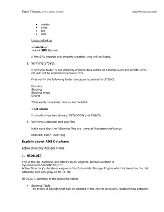 Sanjo Thomas, CCNA, MCSE, MCDBA                                                   Sanjo900@yahoo.com



           •   msdes
           •   sites
           •   tcp
           •   adp

       Using nslookup

       >nslookup
       >ls –t SRV Domain

       If the SRV records are properly created, they will be listed.

   2. Verifying SYSVOL

       If SYSVOL folder is not properly created data stores in SYSVOL such are scripts, GPO,
       etc will not be replicated between DCs.

       First verify the following folder structure is created in SYSVOL

       Domain
       Staging
       Staging areas
       Sysvol

       Then verify necessary shares are created.

       >net share

       It should show two shares, NETLOGON and SYSVOL

   3. Verifying Database and Log files

       Make sure that the following files are there at %systemroot%ntds

       Ntds.dit, Edb.*, Res*.log

Explain about ADS Database

Active Directory includes 4 files.

1. NTDS.DIT

This is the AD database and stores all AD objects. Default location is
SystemRoot%ntdsNTDS.DIT.
Active Directory's database engine is the Extensible Storage Engine which is based on the Jet
database and can grow up to 16 TB.

NTDS.DIT, consists of the following tables

   •   Schema Table
       The types of objects that can be created in the Active Directory, relationships between
 