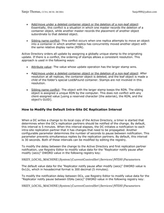 Sanjo Thomas, CCNA, MCSE, MCDBA                                                      Sanjo900@yahoo.com



   •   Add/move under a deleted container object or the deletion of a non-leaf object:
       Essentially, this conflict is a situation in which one master records the deletion of a
       container object, while another master records the placement of another object
       subordinate to that deleted object.

   •   Sibling name conflict: This conflict occurs when one replica attempts to move an object
       into a container in which another replica has concurrently moved another object with
       the same relative display name (RDN).

Active Directory orders all update by assigning a globally unique stamp to the originating
update. If there is a conflict, the ordering of stamps allows a consistent resolution. This
approach is used in the following ways:

   •   Attribute value: The value whose update operation has the larger stamp wins.

   •   Add/move under a deleted container object or the deletion of a non-leaf object: After
       resolution at all replicas, the container object is deleted, and the leaf object is made a
       child of the folder's special Lost&Found container. Stamps are not involved in this
       resolution.

   •   Sibling name conflict: The object with the larger stamp keeps the RDN. The sibling
       object is assigned a unique RDN by the computer. This does not conflict with any
       client-assigned value [using a reserved character (the asterisk), the RDN, and the
       object's GUID].


How to Modify the Default Intra-Site DC Replication Interval


When a DC writes a change to its local copy of the Active Directory, a timer is started that
determines when the DC's replication partners should be notified of the change. By default,
this interval is 5 minutes. When this interval elapses, the DC initiates a notification to each
intra-site replication partner that it has changes that need to be propagated. Another
configurable parameter determines the number of seconds to pause between notification. This
parameter prevents simultaneous replies by the replication partners. By default, this interval
is 30 seconds. Both of these intervals can be modified by editing the registry.

To modify the delay between the change to the Active Directory and first replication partner
notification, use Registry Editor to modify value data for the "Replicator notify pause after
modify (secs)" DWORD value in the following registry key:

HKEY_LOCAL_MACHINESystemCurrentControlSetServicesNTDSParameters

The default value data for the "Replicator notify pause after modify (secs)" DWORD value is
0x12c, which in hexadecimal format is 300 decimal (5 minutes).

To modify the notification delay between DCs, use Registry Editor to modify value data for the
"Replicator notify pause between DSAs (secs)" DWORD value in the following registry key:

HKEY_LOCAL_MACHINESystemCurrentControlSetServicesNTDSParameters
 