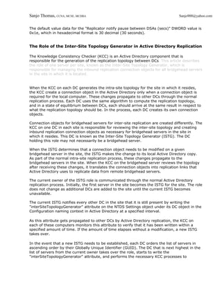 Sanjo Thomas, CCNA, MCSE, MCDBA                                                       Sanjo900@yahoo.com


The default value data for the "Replicator notify pause between DSAs (secs)" DWORD value is
0x1e, which in hexadecimal format is 30 decimal (30 seconds).


The Role of the Inter-Site Topology Generator in Active Directory Replication

The Knowledge Consistency Checker (KCC) is an Active Directory component that is
responsible for the generation of the replication topology between DCs. This article describes
the role of one server per site, known as the Inter-Site Topology Generator, which is
responsible for managing the inbound replication connection objects for all bridgehead servers
in the site in which it is located.


When the KCC on each DC generates the intra-site topology for the site in which it resides,
the KCC create a connection object in the Active Directory only when a connection object is
required for the local computer. These changes propagate to other DCs through the normal
replication process. Each DC uses the same algorithm to compute the replication topology,
and in a state of equilibrium between DCs, each should arrive at the same result in respect to
what the replication topology should be. In the process, each DC creates its own connection
objects.

Connection objects for bridgehead servers for inter-site replication are created differently. The
KCC on one DC in each site is responsible for reviewing the inter-site topology and creating
inbound replication connection objects as necessary for bridgehead servers in the site in
which it resides. This DC is known as the Inter-Site Topology Generator (ISTG). The DC
holding this role may not necessarily be a bridgehead server.

When the ISTG determines that a connection object needs to be modified on a given
bridgehead server in the site, the ISTG makes the change to its local Active Directory copy.
As part of the normal intra-site replication process, these changes propagate to the
bridgehead servers in the site. When the KCC on the bridgehead server reviews the topology
after receiving these changes, it translates the connection objects into replication links that
Active Directory uses to replicate data from remote bridgehead servers.

The current owner of the ISTG role is communicated through the normal Active Directory
replication process. Initially, the first server in the site becomes the ISTG for the site. The role
does not change as additional DCs are added to the site until the current ISTG becomes
unavailable.

The current ISTG notifies every other DC in the site that it is still present by writing the
"interSiteTopologyGenerator" attribute on the NTDS Settings object under its DC object in the
Configuration naming context in Active Directory at a specified interval.

As this attribute gets propagated to other DCs by Active Directory replication, the KCC on
each of these computers monitors this attribute to verify that it has been written within a
specified amount of time. If the amount of time elapses without a modification, a new ISTG
takes over.

In the event that a new ISTG needs to be established, each DC orders the list of servers in
ascending order by their Globally Unique Identifier (GUID). The DC that is next highest in the
list of servers from the current owner takes over the role, starts to write the
"interSiteTopologyGenerator" attribute, and performs the necessary KCC processes to
 