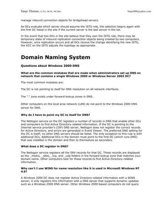 Sanjo Thomas, CCNA, MCSE, MCDBA                                                     Sanjo900@yahoo.com


manage inbound connection objects for bridgehead servers.

As DCs evaluate which server should assume the ISTG role, the selection begins again with
the first DC listed in the site if the current server is the last server in the list.

In the event that two DCs in the site believe that they own the ISTG role, there may be
temporary state of inbound replication connection objects being created by two computers.
However, once replication occurs and all DCs receive the change identifying the new ISTG,
the KCC on the ISTG adjusts the topology as appropriate.



Domain Naming System
Questions about Windows 2000 DNS

What are the common mistakes that are made when administrators set up DNS on
network that contains a single Windows 2000 or Windows Server 2003 DC?

The most common mistakes are:

The DC is not pointing to itself for DNS resolution on all network interfaces.

The "." zone exists under forward lookup zones in DNS.

Other computers on the local area network (LAN) do not point to the Windows 2000 DNS
server for DNS.

Why do I have to point my DC to itself for DNS?

The Netlogon service on the DC registers a number of records in DNS that enable other DCs
and computers to find Active Directory-related information. If the DC is pointing to the
Internet service provider's (ISP) DNS server, Netlogon does not register the correct records
for Active Directory, and errors are generated in Event Viewer. The preferred DNS setting for
the DC is itself; no other DNS servers should be listed. The only exception to this rule is with
additional DCs. Additional DCs in the domain must point to the first DC (which runs DNS)
that was installed in the domain and then to themselves as secondary.

What does a DC register in DNS?

The Netlogon service registers all the SRV records for that DC. These records are displayed
as the _msdcs, _sites, _tcp, and _udp folders in the forward lookup zone that matches your
domain name. Other computers look for these records to find Active Directory-related
information.

Why can't I use WINS for name resolution like it is used in Microsoft Windows NT
4.0?

A Windows 2000 DC does not register Active Directory-related information with a WINS
server; it only registers this information with a DNS server that supports dynamic updates
such as a Windows 2000 DNS server. Other Windows 2000-based computers do not query
 