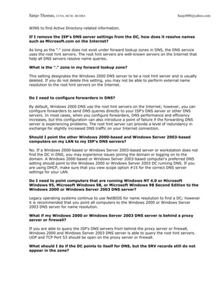 Sanjo Thomas, CCNA, MCSE, MCDBA                                                   Sanjo900@yahoo.com


WINS to find Active Directory-related information.

If I remove the ISP's DNS server settings from the DC, how does it resolve names
such as Microsoft.com on the Internet?

As long as the "." zone does not exist under forward lookup zones in DNS, the DNS service
uses the root hint servers. The root hint servers are well-known servers on the Internet that
help all DNS servers resolve name queries.

What is the "." zone in my forward lookup zone?

This setting designates the Windows 2000 DNS server to be a root hint server and is usually
deleted. If you do not delete this setting, you may not be able to perform external name
resolution to the root hint servers on the Internet.


Do I need to configure forwarders in DNS?

By default, Windows 2000 DNS use the root hint servers on the Internet; however, you can
configure forwarders to send DNS queries directly to your ISP's DNS server or other DNS
servers. In most cases, when you configure forwarders, DNS performance and efficiency
increases, but this configuration can also introduce a point of failure if the forwarding DNS
server is experiencing problems. The root hint server can provide a level of redundancy in
exchange for slightly increased DNS traffic on your Internet connection.

Should I point the other Windows 2000-based and Windows Server 2003-based
computers on my LAN to my ISP's DNS servers?

No. If a Windows 2000-based or Windows Server 2003-based server or workstation does not
find the DC in DNS, you may experience issues joining the domain or logging on to the
domain. A Windows 2000-based or Windows Server 2003-based computer's preferred DNS
setting should point to the Windows 2000 or Windows Server 2003 DC running DNS. If you
are using DHCP, make sure that you view scope option #15 for the correct DNS server
settings for your LAN.

Do I need to point computers that are running Windows NT 4.0 or Microsoft
Windows 95, Microsoft Windows 98, or Microsoft Windows 98 Second Edition to the
Windows 2000 or Windows Server 2003 DNS server?

Legacy operating systems continue to use NetBIOS for name resolution to find a DC; however
it is recommended that you point all computers to the Windows 2000 or Windows Server
2003 DNS server for name resolution.

What if my Windows 2000 or Windows Server 2003 DNS server is behind a proxy
server or firewall?

If you are able to query the ISP's DNS servers from behind the proxy server or firewall,
Windows 2000 and Windows Server 2003 DNS server is able to query the root hint servers.
UDP and TCP Port 53 should be open on the proxy server or firewall.

What should I do if the DC points to itself for DNS, but the SRV records still do not
appear in the zone?
 