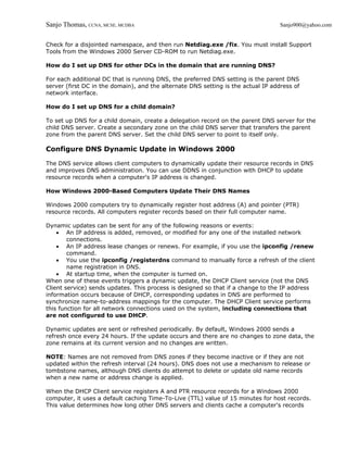 Sanjo Thomas, CCNA, MCSE, MCDBA                                                    Sanjo900@yahoo.com


Check for a disjointed namespace, and then run Netdiag.exe /fix. You must install Support
Tools from the Windows 2000 Server CD-ROM to run Netdiag.exe.

How do I set up DNS for other DCs in the domain that are running DNS?

For each additional DC that is running DNS, the preferred DNS setting is the parent DNS
server (first DC in the domain), and the alternate DNS setting is the actual IP address of
network interface.

How do I set up DNS for a child domain?

To set up DNS for a child domain, create a delegation record on the parent DNS server for the
child DNS server. Create a secondary zone on the child DNS server that transfers the parent
zone from the parent DNS server. Set the child DNS server to point to itself only.

Configure DNS Dynamic Update in Windows 2000

The DNS service allows client computers to dynamically update their resource records in DNS
and improves DNS administration. You can use DDNS in conjunction with DHCP to update
resource records when a computer's IP address is changed.

How Windows 2000-Based Computers Update Their DNS Names

Windows 2000 computers try to dynamically register host address (A) and pointer (PTR)
resource records. All computers register records based on their full computer name.

Dynamic updates can be sent for any of the following reasons or events:
    • An IP address is added, removed, or modified for any one of the installed network
        connections.
    • An IP address lease changes or renews. For example, if you use the ipconfig /renew
        command.
    • You use the ipconfig /registerdns command to manually force a refresh of the client
        name registration in DNS.
    • At startup time, when the computer is turned on.
When one of these events triggers a dynamic update, the DHCP Client service (not the DNS
Client service) sends updates. This process is designed so that if a change to the IP address
information occurs because of DHCP, corresponding updates in DNS are performed to
synchronize name-to-address mappings for the computer. The DHCP Client service performs
this function for all network connections used on the system, including connections that
are not configured to use DHCP.

Dynamic updates are sent or refreshed periodically. By default, Windows 2000 sends a
refresh once every 24 hours. If the update occurs and there are no changes to zone data, the
zone remains at its current version and no changes are written.

NOTE: Names are not removed from DNS zones if they become inactive or if they are not
updated within the refresh interval (24 hours). DNS does not use a mechanism to release or
tombstone names, although DNS clients do attempt to delete or update old name records
when a new name or address change is applied.

When the DHCP Client service registers A and PTR resource records for a Windows 2000
computer, it uses a default caching Time-To-Live (TTL) value of 15 minutes for host records.
This value determines how long other DNS servers and clients cache a computer's records
 
